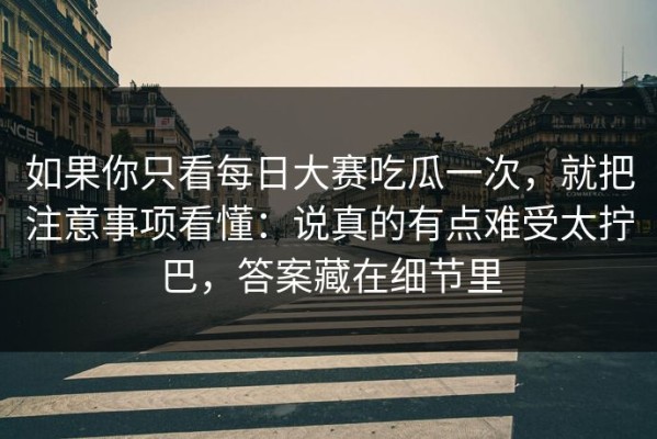 如果你只看每日大赛吃瓜一次，就把注意事项看懂：说真的有点难受太拧巴，答案藏在细节里