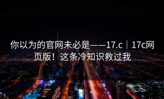 你以为的官网未必是——17.c｜17c网页版！这条冷知识救过我