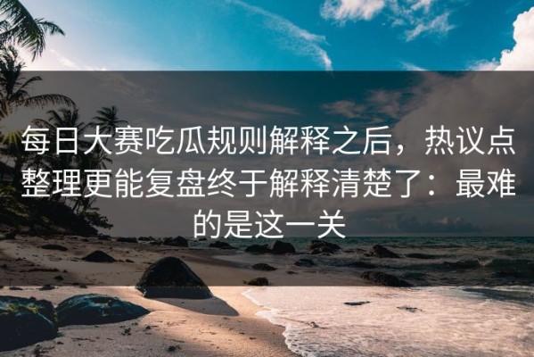 每日大赛吃瓜规则解释之后，热议点整理更能复盘终于解释清楚了：最难的是这一关