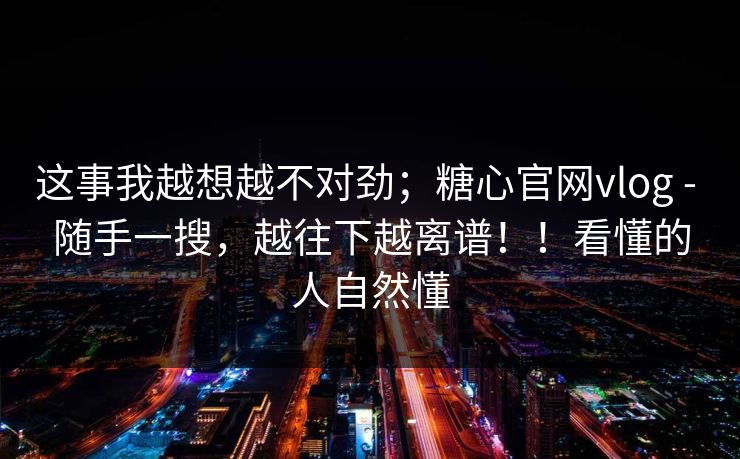 这事我越想越不对劲；糖心官网vlog - 随手一搜，越往下越离谱！！看懂的人自然懂