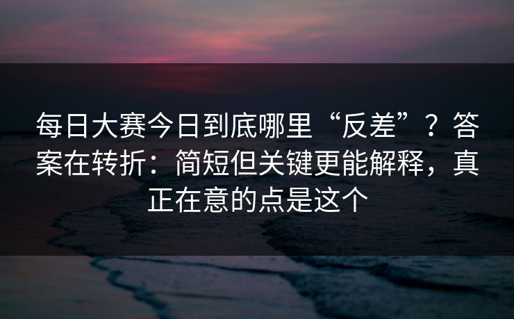 每日大赛今日到底哪里“反差”？答案在转折：简短但关键更能解释，真正在意的点是这个