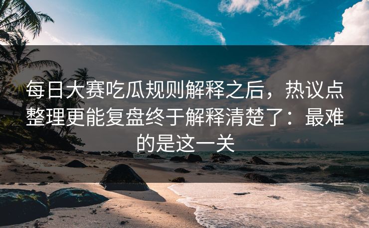 每日大赛吃瓜规则解释之后，热议点整理更能复盘终于解释清楚了：最难的是这一关