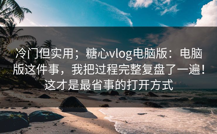 冷门但实用；糖心vlog电脑版：电脑版这件事，我把过程完整复盘了一遍！这才是最省事的打开方式