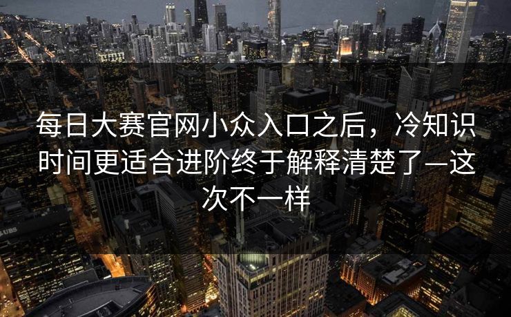 每日大赛官网小众入口之后,冷知识时间更适合进阶终于解释清楚了—这次不一样 每日大赛官网小众入口之后,冷知识时间更适合进阶终于解释清楚了—这次不一样