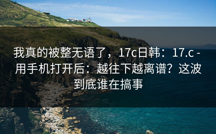 我真的被整无语了,17c日韩:17.c - 用手机打开后:越往下越离谱?这波到底谁在搞事 我真的被整无语了,17c日韩:17.c - 用手机打开后:越往下越离谱?这波到底谁在搞事