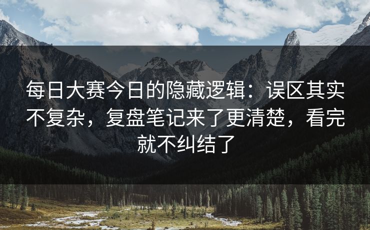 每日大赛今日的隐藏逻辑：误区其实不复杂，复盘笔记来了更清楚，看完就不纠结了