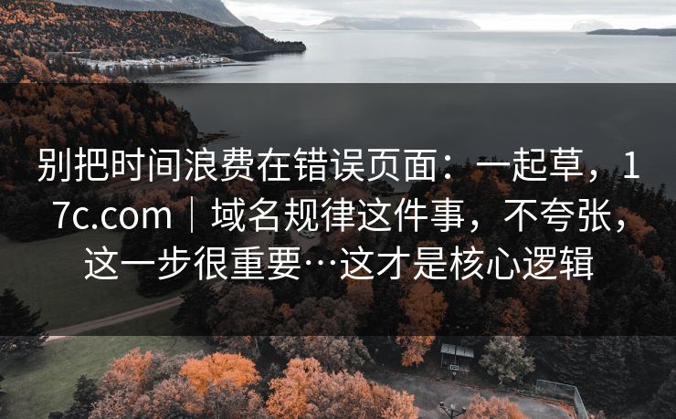 别把时间浪费在错误页面：一起草，17c.com｜域名规律这件事，不夸张，这一步很重要…这才是核心逻辑