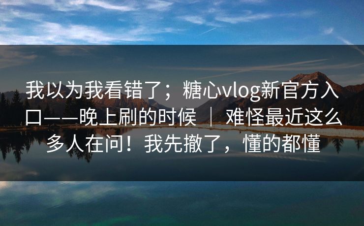 我以为我看错了；糖心vlog新官方入口——晚上刷的时候 ｜ 难怪最近这么多人在问！我先撤了，懂的都懂