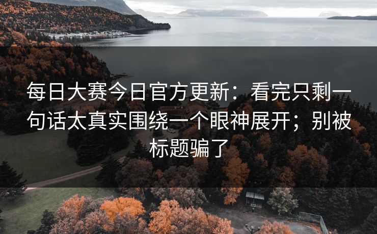 每日大赛今日官方更新：看完只剩一句话太真实围绕一个眼神展开；别被标题骗了