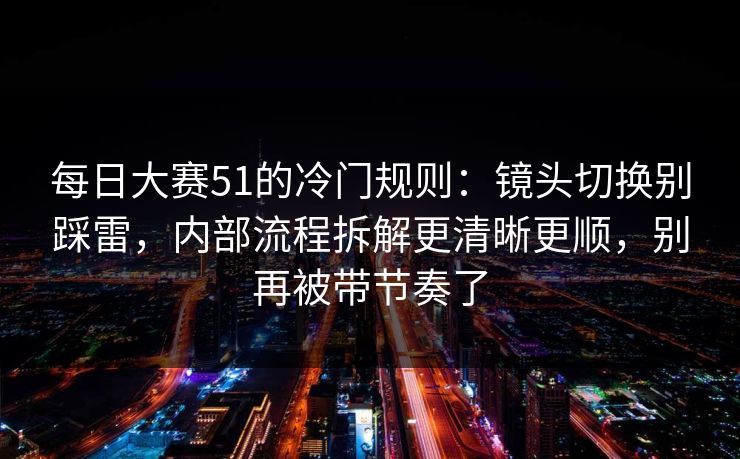 每日大赛51的冷门规则：镜头切换别踩雷，内部流程拆解更清晰更顺，别再被带节奏了