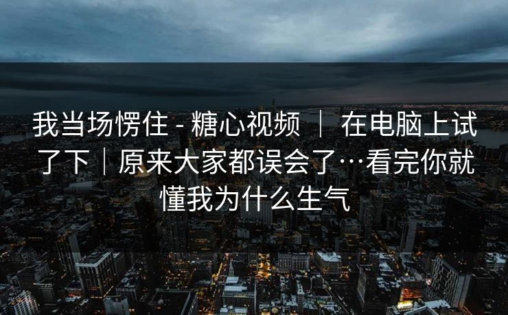 我当场愣住 - 糖心视频 ｜ 在电脑上试了下｜原来大家都误会了…看完你就懂我为什么生气