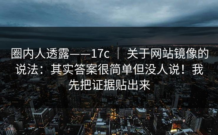 圈内人透露——17c ｜ 关于网站镜像的说法：其实答案很简单但没人说！我先把证据贴出来