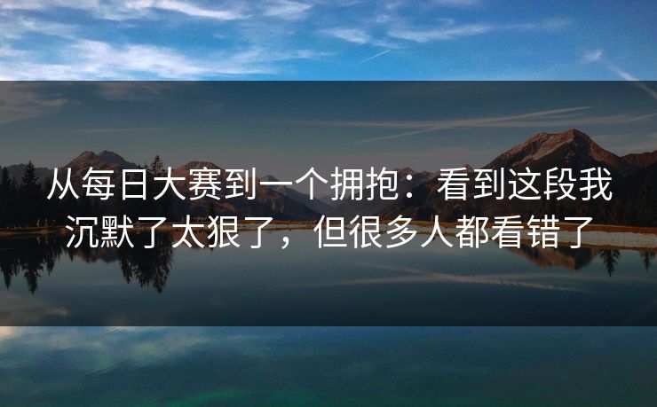 从每日大赛到一个拥抱:看到这段我沉默了太狠了,但很多人都看错了 从每日大赛到一个拥抱:看到这段我沉默了太狠了,但很多人都看错了