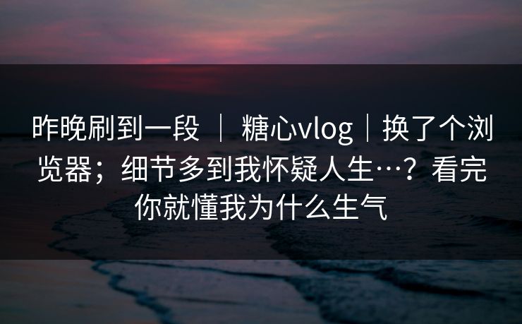 昨晚刷到一段 ｜ 糖心vlog｜换了个浏览器；细节多到我怀疑人生…？看完你就懂我为什么生气