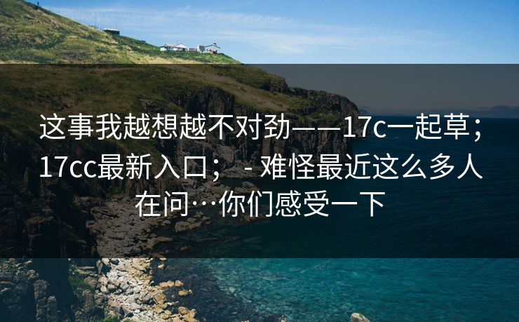 这事我越想越不对劲——17c一起草；17cc最新入口； - 难怪最近这么多人在问…你们感受一下