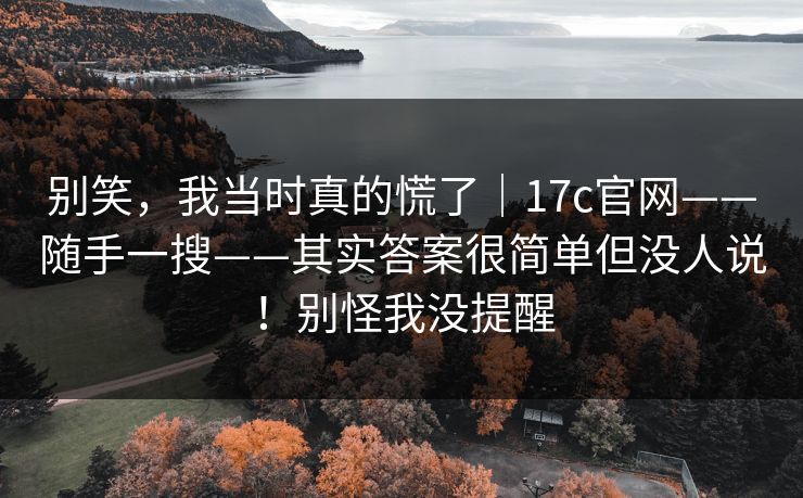 别笑,我当时真的慌了|17c官网——随手一搜——其实答案很简单但没人说!别怪我没提醒 别笑,我当时真的慌了|17c官网——随手一搜——其实答案很简单但没人说!别怪我没提醒