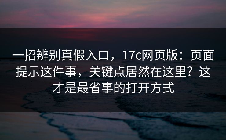 一招辨别真假入口，17c网页版：页面提示这件事，关键点居然在这里？这才是最省事的打开方式