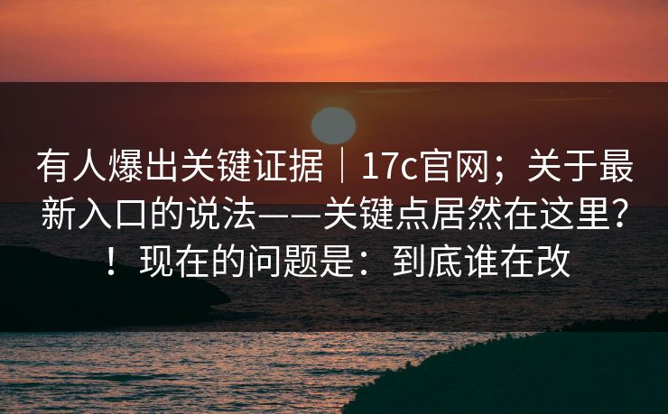 有人爆出关键证据｜17c官网；关于最新入口的说法——关键点居然在这里？！现在的问题是：到底谁在改