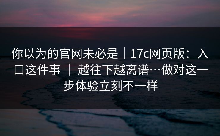 你以为的官网未必是|17c网页版:入口这件事 | 越往下越离谱…做对这一步体验立刻不一样 你以为的官网未必是|17c网页版:入口这件事 | 越往下越离谱…做对这一步体验立刻不一样