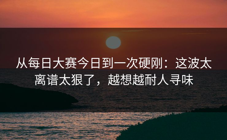 从每日大赛今日到一次硬刚：这波太离谱太狠了，越想越耐人寻味