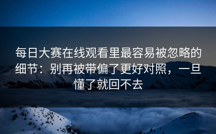 每日大赛在线观看里最容易被忽略的细节：别再被带偏了更好对照，一旦懂了就回不去