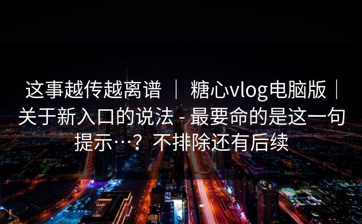 这事越传越离谱 ｜ 糖心vlog电脑版｜关于新入口的说法 - 最要命的是这一句提示…？不排除还有后续
