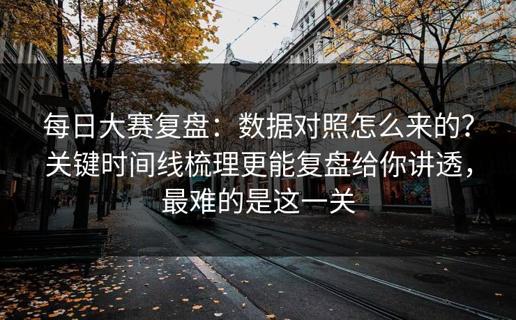 每日大赛复盘：数据对照怎么来的？关键时间线梳理更能复盘给你讲透，最难的是这一关