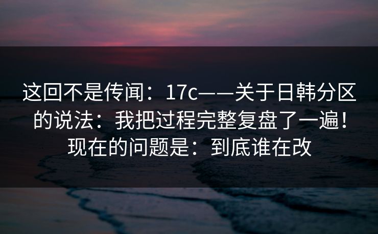 这回不是传闻：17c——关于日韩分区的说法：我把过程完整复盘了一遍！现在的问题是：到底谁在改