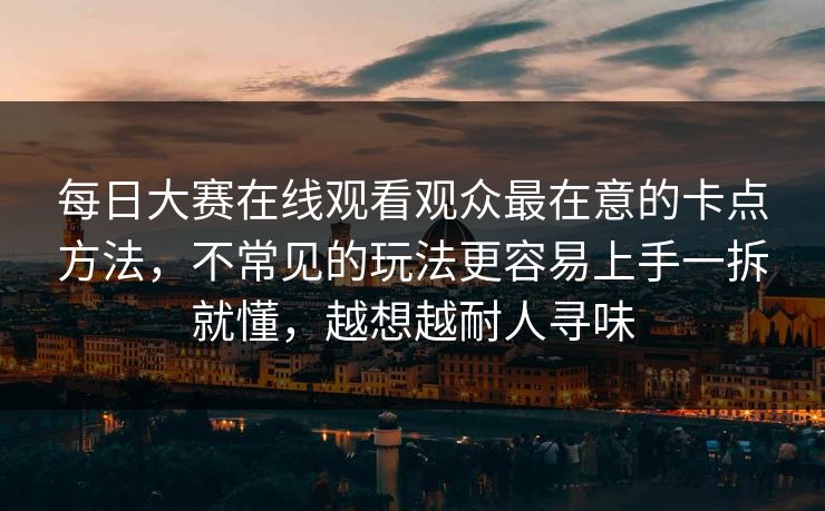 每日大赛在线观看观众最在意的卡点方法，不常见的玩法更容易上手一拆就懂，越想越耐人寻味