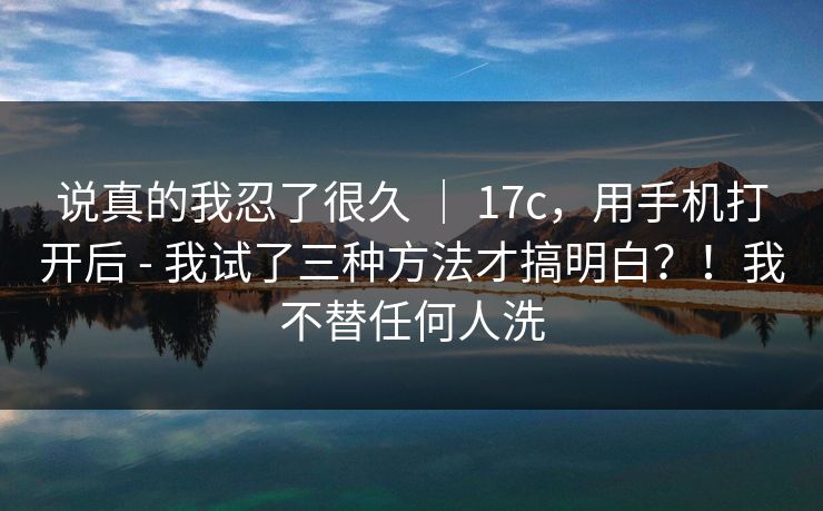 说真的我忍了很久 ｜ 17c，用手机打开后 - 我试了三种方法才搞明白？！我不替任何人洗