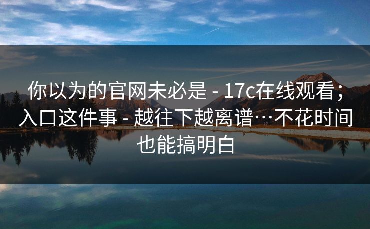 你以为的官网未必是 - 17c在线观看；入口这件事 - 越往下越离谱…不花时间也能搞明白