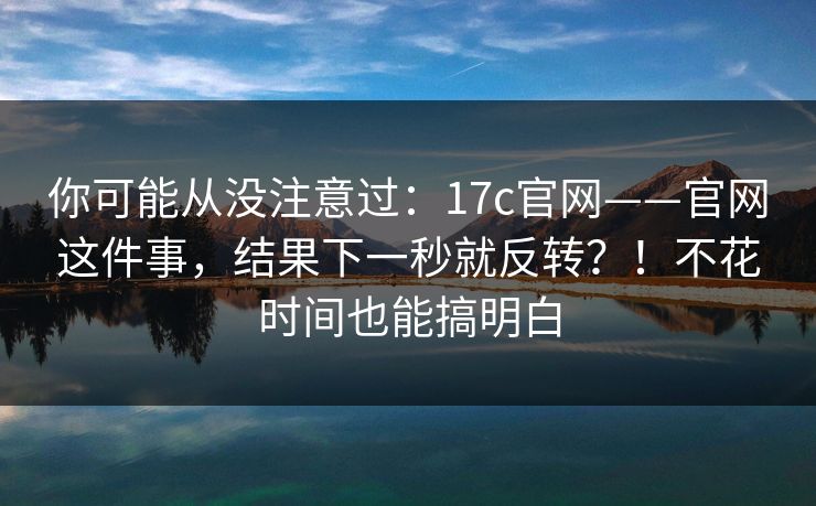 你可能从没注意过：17c官网——官网这件事，结果下一秒就反转？！不花时间也能搞明白