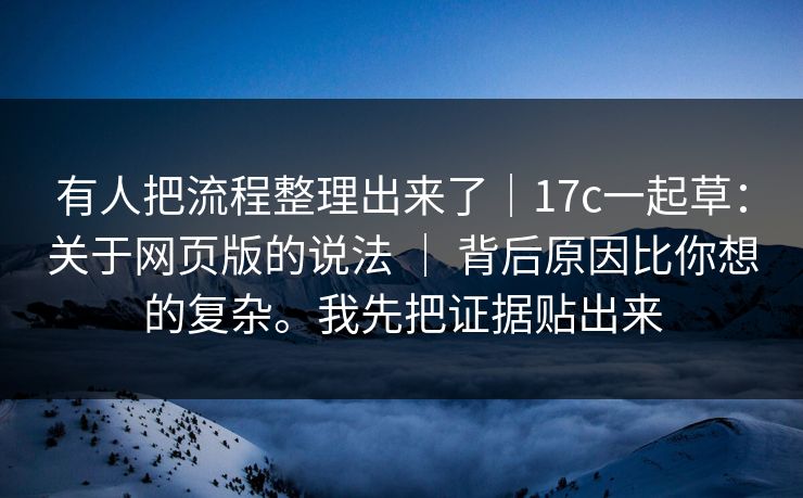 有人把流程整理出来了｜17c一起草：关于网页版的说法 ｜ 背后原因比你想的复杂。我先把证据贴出来