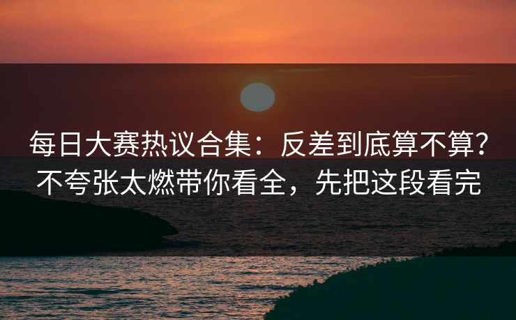 每日大赛热议合集：反差到底算不算？不夸张太燃带你看全，先把这段看完