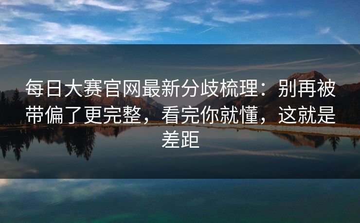 每日大赛官网最新分歧梳理：别再被带偏了更完整，看完你就懂，这就是差距
